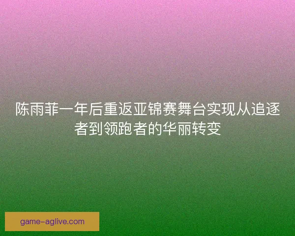 陈雨菲一年后重返亚锦赛舞台实现从追逐者到领跑者的华丽转变