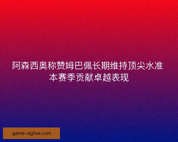 阿森西奥称赞姆巴佩长期维持顶尖水准 本赛季贡献卓越表现