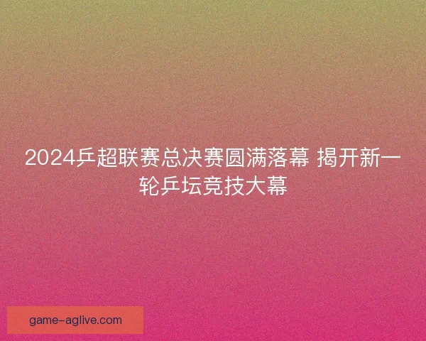 2024乒超联赛总决赛圆满落幕 揭开新一轮乒坛竞技大幕