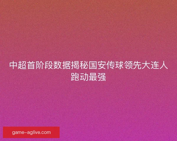 中超首阶段数据揭秘国安传球领先大连人跑动最强