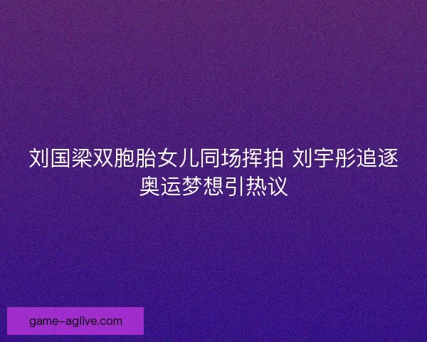 刘国梁双胞胎女儿同场挥拍 刘宇彤追逐奥运梦想引热议