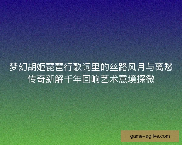 梦幻胡姬琵琶行歌词里的丝路风月与离愁传奇新解千年回响艺术意境探微