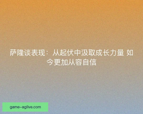 萨隆谈表现：从起伏中汲取成长力量 如今更加从容自信