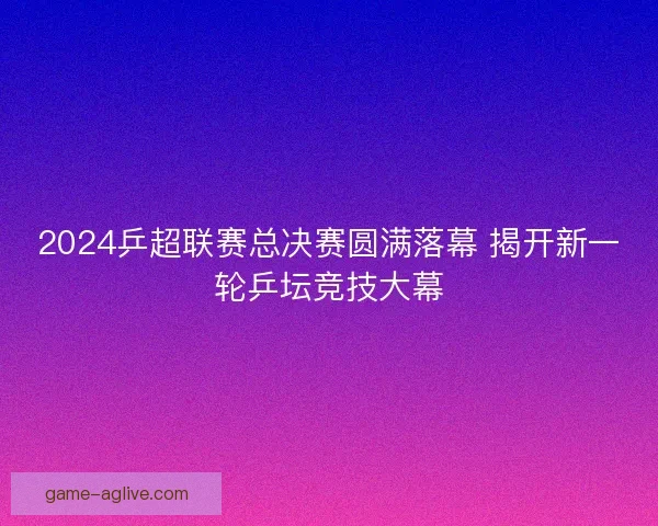 2024乒超联赛总决赛圆满落幕 揭开新一轮乒坛竞技大幕