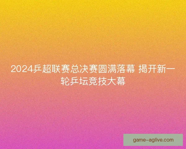 2024乒超联赛总决赛圆满落幕 揭开新一轮乒坛竞技大幕