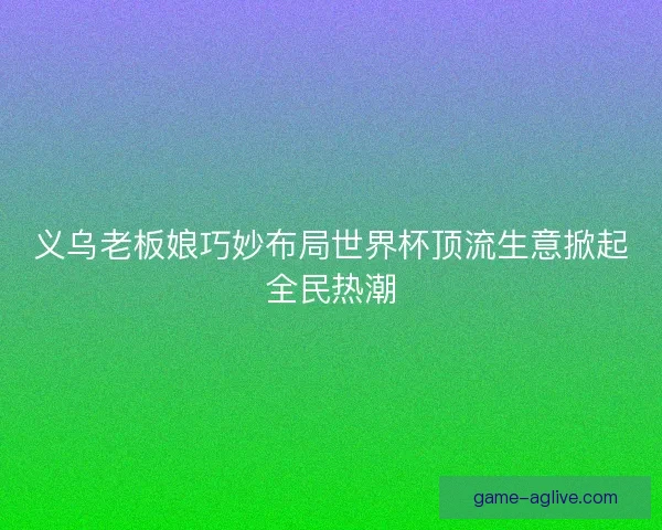 义乌老板娘巧妙布局世界杯顶流生意掀起全民热潮