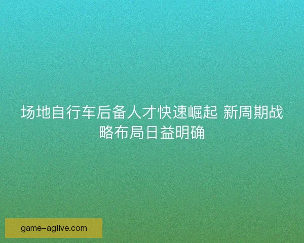 场地自行车后备人才快速崛起 新周期战略布局日益明确