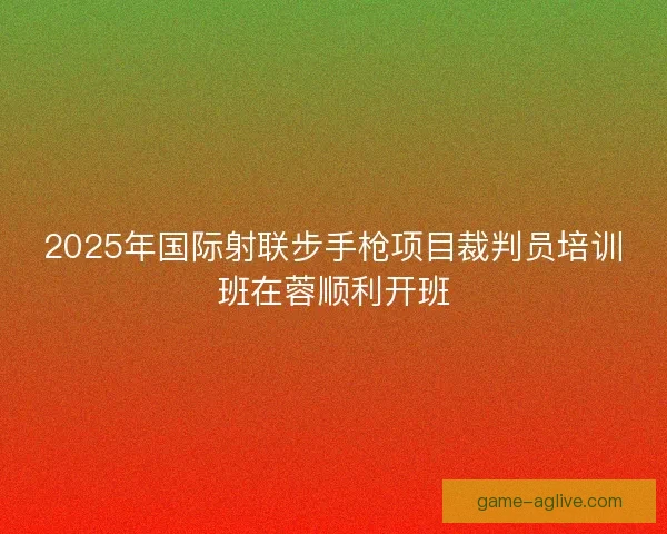 2025年国际射联步手枪项目裁判员培训班在蓉顺利开班