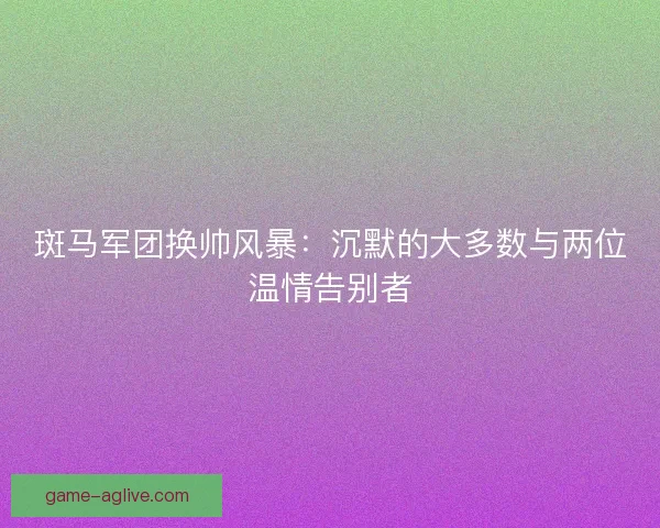 斑马军团换帅风暴：沉默的大多数与两位温情告别者